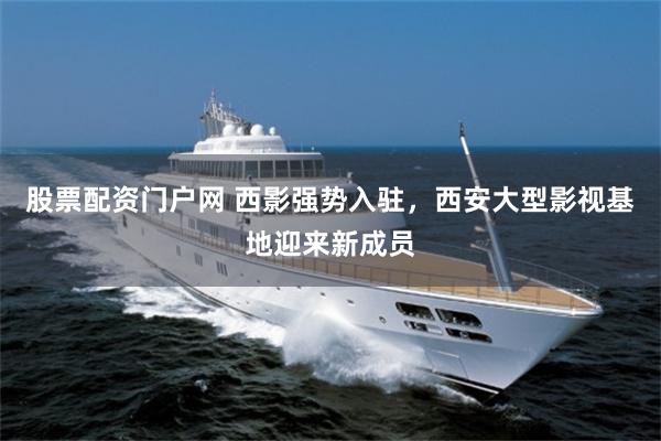 股票配资门户网 西影强势入驻，西安大型影视基地迎来新成员