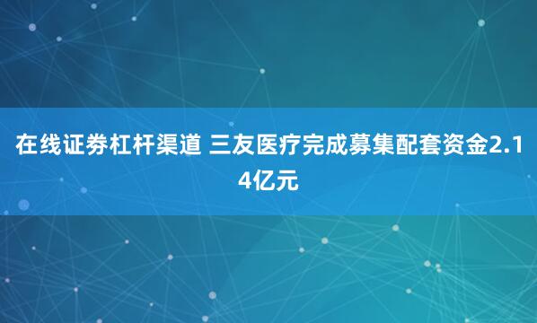 在线证劵杠杆渠道 三友医疗完成募集配套资金2.14亿元