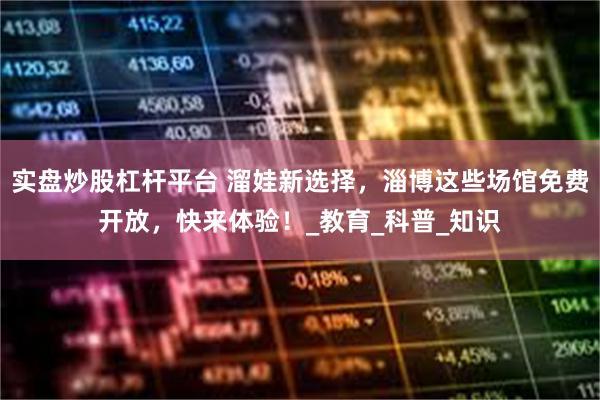 实盘炒股杠杆平台 溜娃新选择，淄博这些场馆免费开放，快来体验！_教育_科普_知识