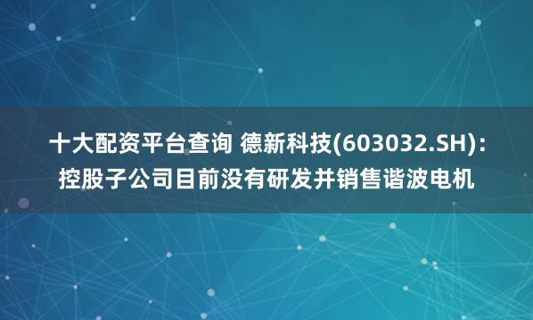 十大配资平台查询 德新科技(603032.SH)：控股子公司目前没有研发并销售谐波电机