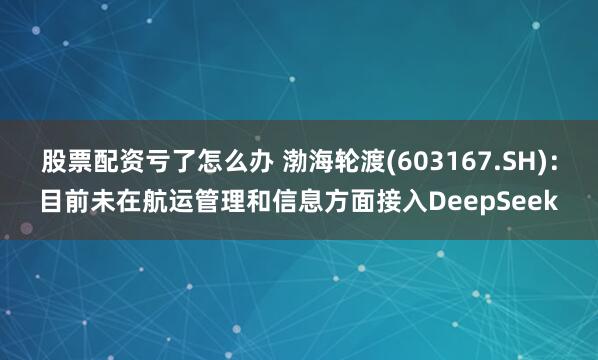 股票配资亏了怎么办 渤海轮渡(603167.SH)：目前未在航运管理和信息方面接入DeepSeek