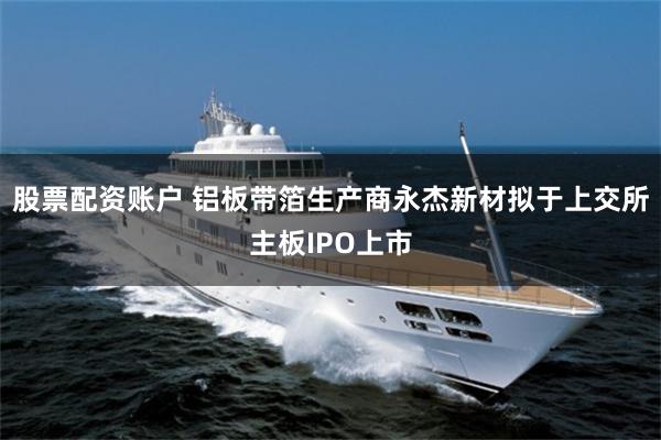 股票配资账户 铝板带箔生产商永杰新材拟于上交所主板IPO上市