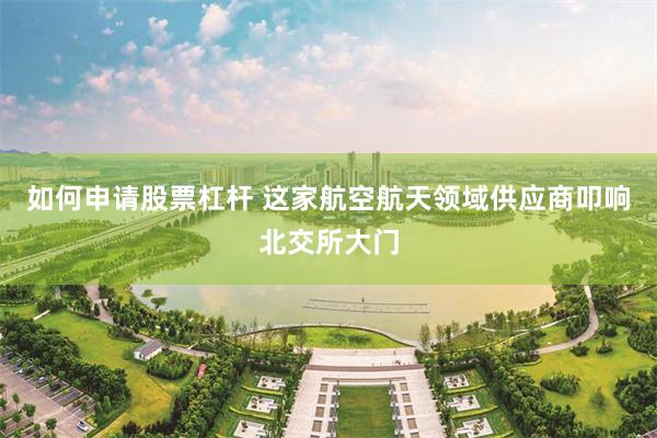 如何申请股票杠杆 这家航空航天领域供应商叩响北交所大门