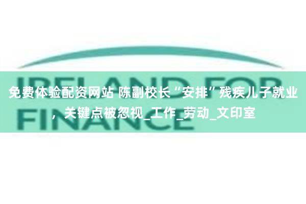 免费体验配资网站 陈副校长“安排”残疾儿子就业，关键点被忽视_工作_劳动_文印室