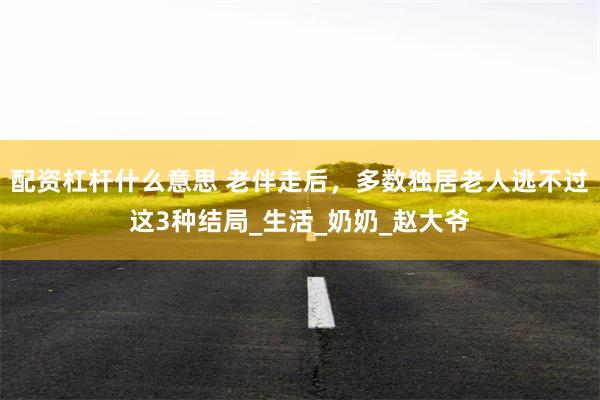配资杠杆什么意思 老伴走后，多数独居老人逃不过这3种结局_生活_奶奶_赵大爷