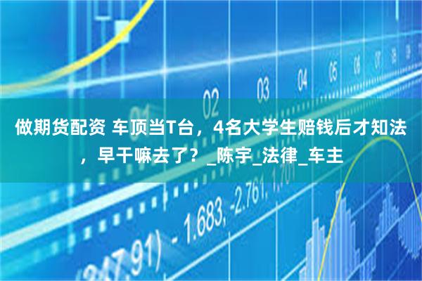 做期货配资 车顶当T台，4名大学生赔钱后才知法，早干嘛去了？_陈宇_法律_车主