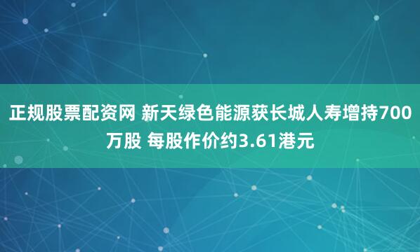 正规股票配资网 新天绿色能源获长城人寿增持700万股 每股作价约3.61港元