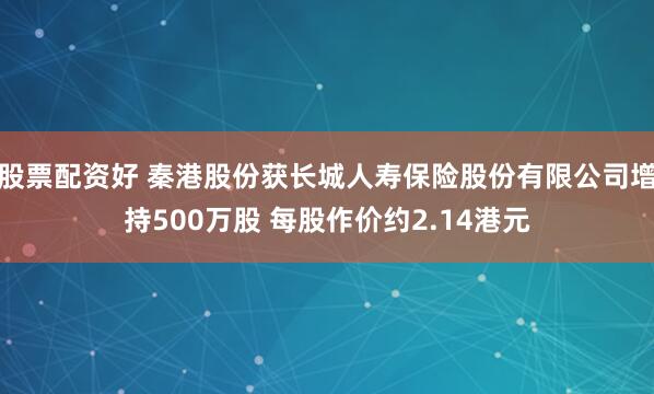 股票配资好 秦港股份获长城人寿保险股份有限公司增持500万股 每股作价约2.14港元