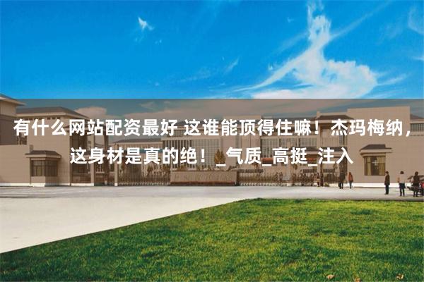有什么网站配资最好 这谁能顶得住嘛！杰玛梅纳，这身材是真的绝！_气质_高挺_注入