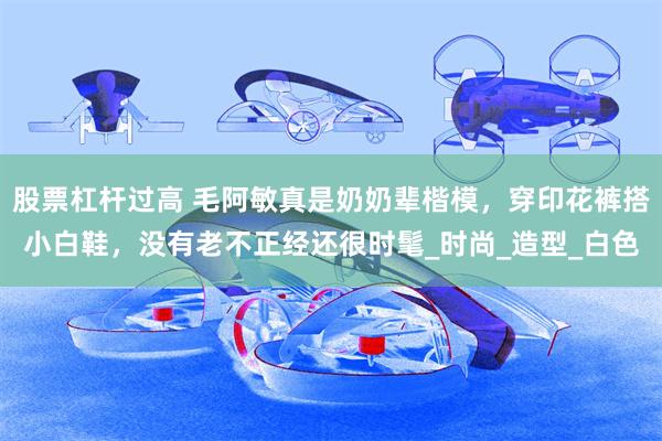 股票杠杆过高 毛阿敏真是奶奶辈楷模，穿印花裤搭小白鞋，没有老不正经还很时髦_时尚_造型_白色
