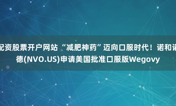 配资股票开户网站 “减肥神药”迈向口服时代！诺和诺德(NVO.US)申请美国批准口服版Wegovy