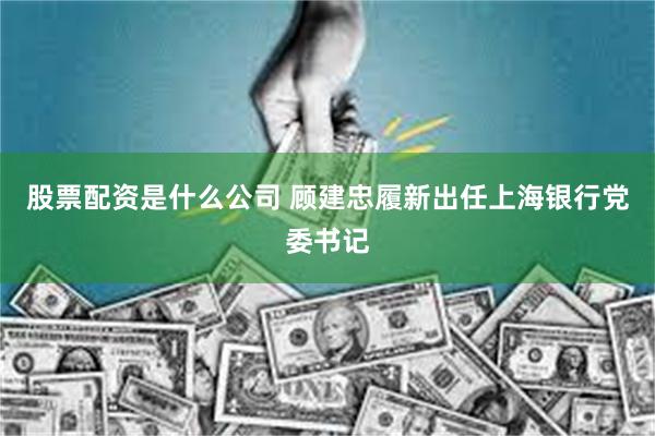 股票配资是什么公司 顾建忠履新出任上海银行党委书记