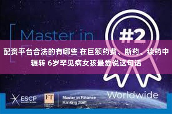 配资平台合法的有哪些 在巨额药费、断药、续药中辗转 6岁罕见病女孩最爱说这句话