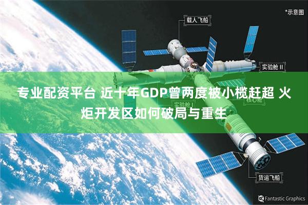 专业配资平台 近十年GDP曾两度被小榄赶超 火炬开发区如何破局与重生