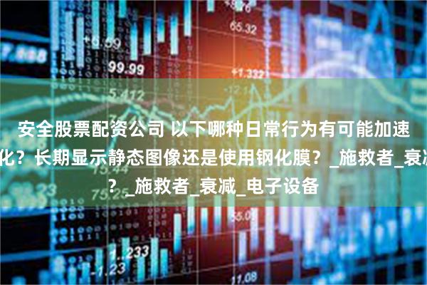 安全股票配资公司 以下哪种日常行为有可能加速手机屏幕老化？长期显示静态图像还是使用钢化膜？_施救者_衰减_电子设备