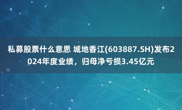私募股票什么意思 城地香江(603887.SH)发布2024年度业绩，归母净亏损3.45亿元