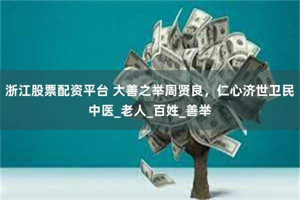 浙江股票配资平台 大善之举周贤良，仁心济世卫民中医_老人_百姓_善举