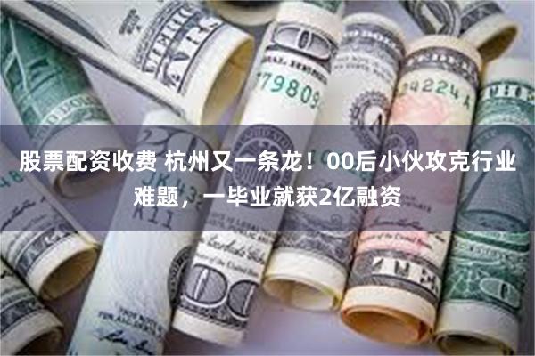 股票配资收费 杭州又一条龙！00后小伙攻克行业难题，一毕业就获2亿融资