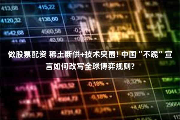 做股票配资 稀土断供+技术突围! 中国“不跪”宣言如何改写全球博弈规则?