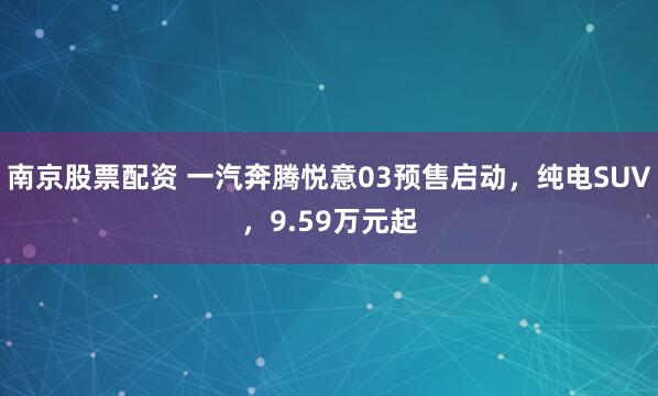 南京股票配资 一汽奔腾悦意03预售启动，纯电SUV，9.59万元起