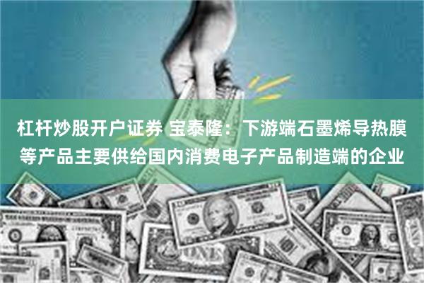 杠杆炒股开户证券 宝泰隆：下游端石墨烯导热膜等产品主要供给国内消费电子产品制造端的企业