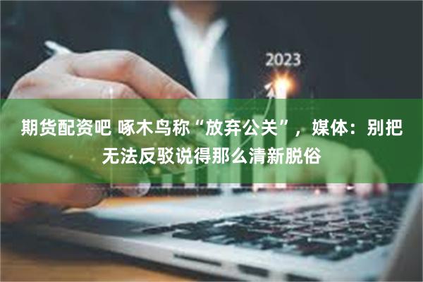 期货配资吧 啄木鸟称“放弃公关”，媒体：别把无法反驳说得那么清新脱俗