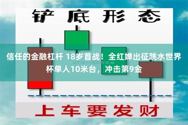 信任的金融杠杆 18岁首战！全红婵出征跳水世界杯单人10米台，冲击第9金