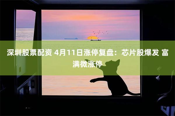 深圳股票配资 4月11日涨停复盘：芯片股爆发 富满微涨停