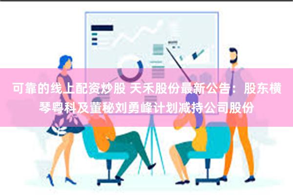 可靠的线上配资炒股 天禾股份最新公告：股东横琴粤科及董秘刘勇峰计划减持公司股份