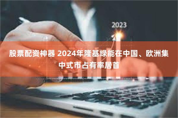 股票配资神器 2024年隆基绿能在中国、欧洲集中式市占有率居首
