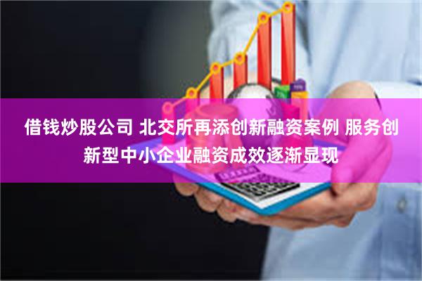 借钱炒股公司 北交所再添创新融资案例 服务创新型中小企业融资成效逐渐显现