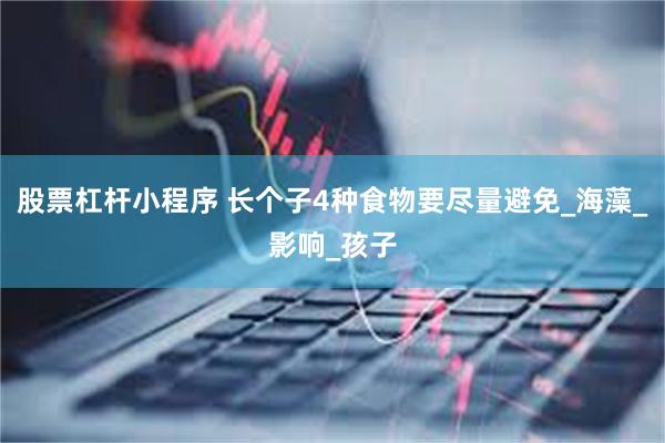 股票杠杆小程序 长个子4种食物要尽量避免_海藻_影响_孩子