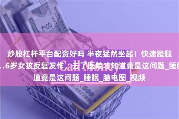 炒股杠杆平台配资好吗 半夜猛然坐起！快速蹬腿、面露惊恐……6岁女孩反复发作，去了医院才知道竟是这问题_睡眠_脑电图_视频