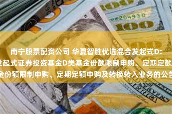 南宁股票配资公司 华夏智胜优选混合发起式D: 华夏智胜优选混合型发起式证券投资基金D类基金份额限制申购、定期定额申购及转换转入业务的公告