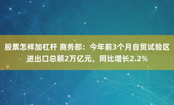 股票怎样加杠杆 商务部：今年前3个月自贸试验区进出口总额2万亿元，同比增长2.2%