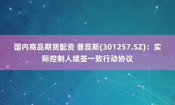 国内商品期货配资 普蕊斯(301257.SZ)：实际控制人续签一致行动协议