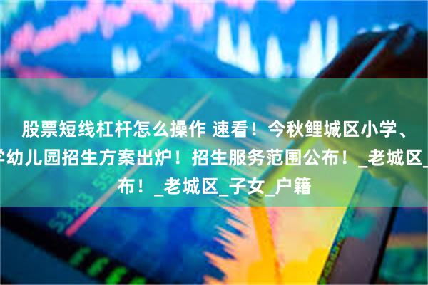 股票短线杠杆怎么操作 速看！今秋鲤城区小学、洛江区小学幼儿园招生方案出炉！招生服务范围公布！_老城区_子女_户籍