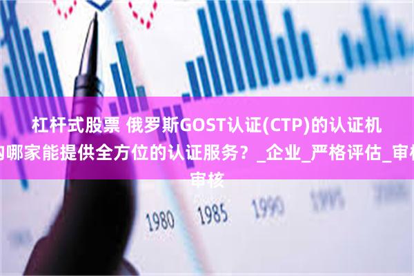 杠杆式股票 俄罗斯GOST认证(CTP)的认证机构哪家能提供全方位的认证服务？_企业_严格评估_审核