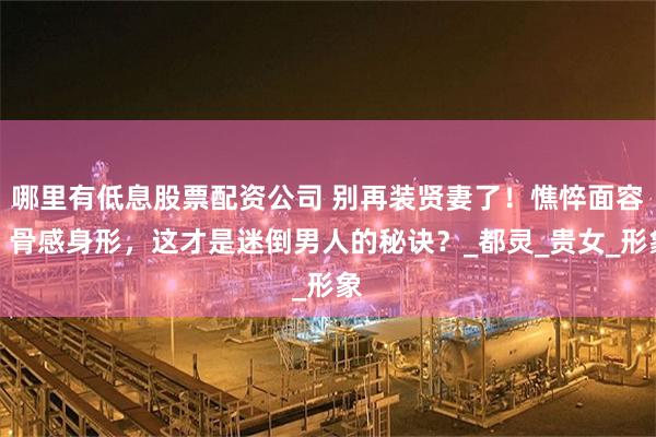 哪里有低息股票配资公司 别再装贤妻了！憔悴面容、骨感身形，这才是迷倒男人的秘诀？_都灵_贵女_形象