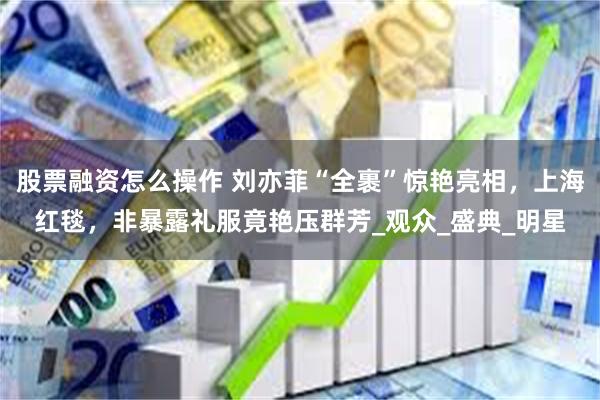 股票融资怎么操作 刘亦菲“全裹”惊艳亮相，上海红毯，非暴露礼服竟艳压群芳_观众_盛典_明星