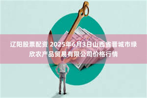 辽阳股票配资 2025年6月3日山西省晋城市绿欣农产品贸易有限公司价格行情