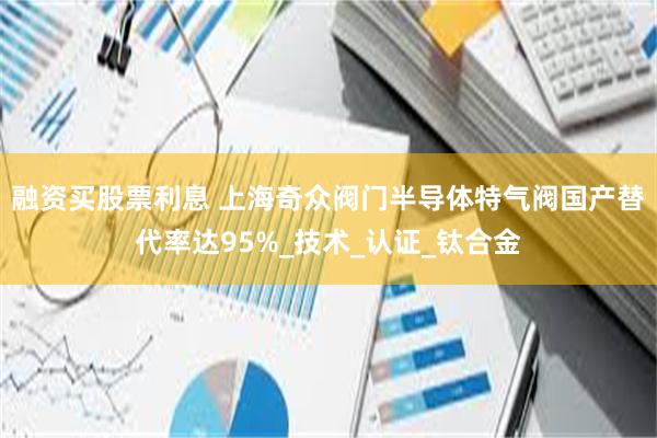 融资买股票利息 上海奇众阀门半导体特气阀国产替代率达95%_技术_认证_钛合金