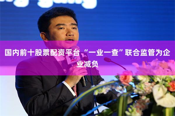 国内前十股票配资平台 “一业一查”联合监管为企业减负