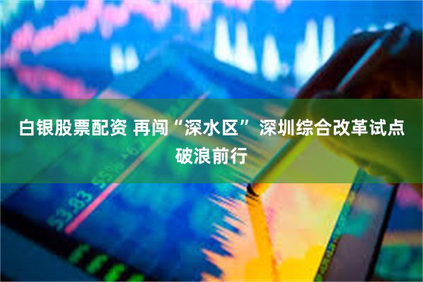 白银股票配资 再闯“深水区” 深圳综合改革试点破浪前行
