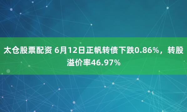 太仓股票配资 6月12日正帆转债下跌0.86%，转股溢价率46.97%
