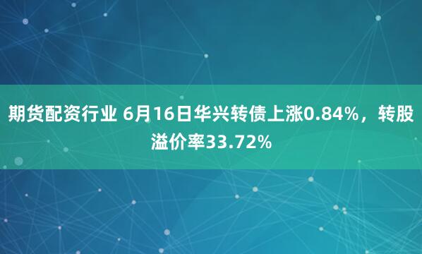 期货配资行业 6月16日华兴转债上涨0.84%，转股溢价率33.72%