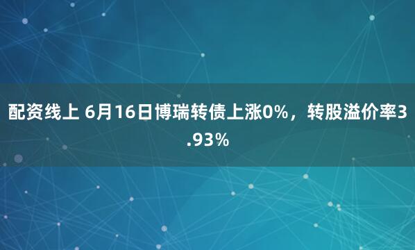 配资线上 6月16日博瑞转债上涨0%，转股溢价率3.93%