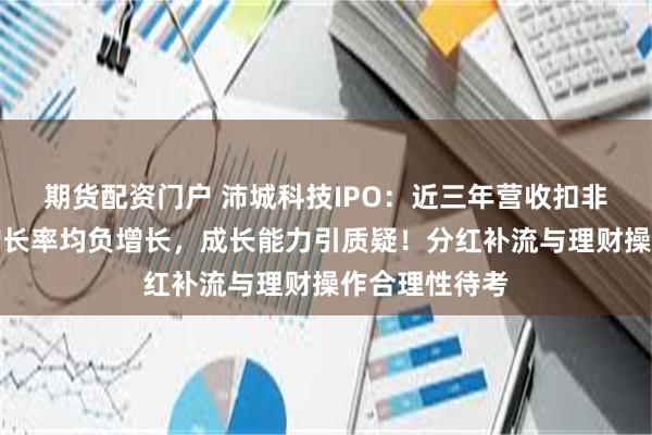 期货配资门户 沛城科技IPO：近三年营收扣非净利润复合增长率均负增长，成长能力引质疑！分红补流与理财操作合理性待考