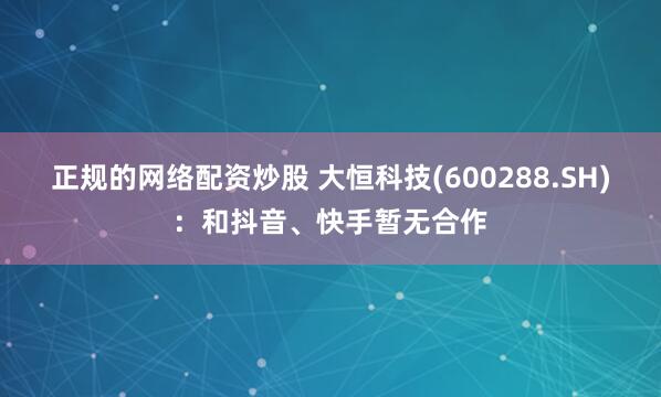正规的网络配资炒股 大恒科技(600288.SH)：和抖音、快手暂无合作