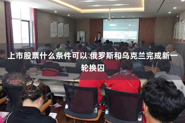 上市股票什么条件可以 俄罗斯和乌克兰完成新一轮换囚